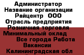 Администратор › Название организации ­ Райцентр, ООО › Отрасль предприятия ­ Розничная торговля › Минимальный оклад ­ 23 000 - Все города Работа » Вакансии   . Калининградская обл.,Советск г.